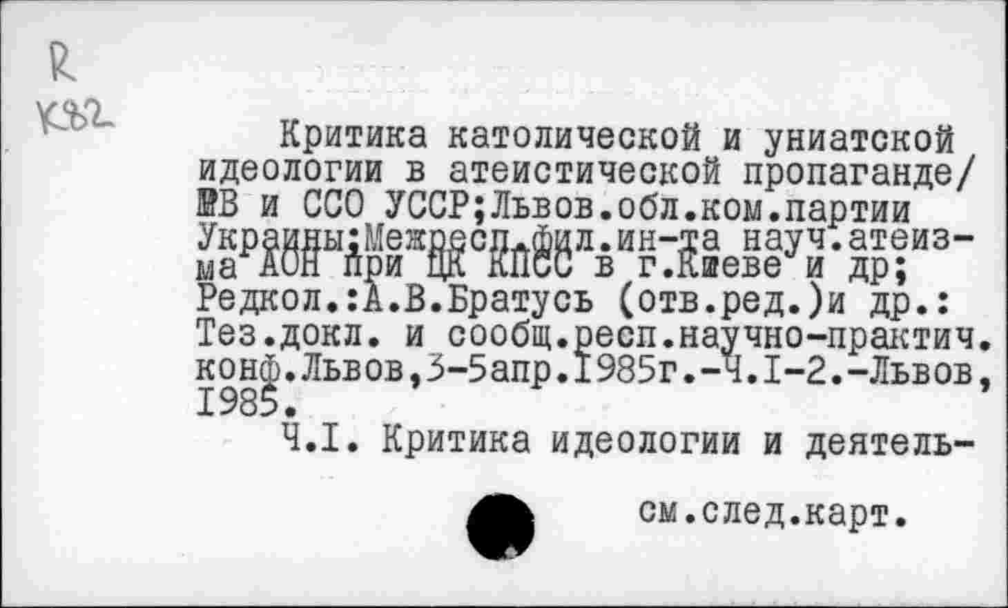 ﻿£
№>г
Критика католической и униатской идеологии в атеистической пропаганде/ КВ и ССО УССР;Львов.обл.ком.партии М“М«8дви?Же^уЗ- др-“3-Редкол.:А.В.Братусь (отв.ред.)и др.: Тез.докл. и сообщ.респ.научно-практич. конф.Львов,3-5апр.1985г.-ч.1-2.-Львов, 1985.
4.1. Критика идеологии и деятель-
см.след.карт.